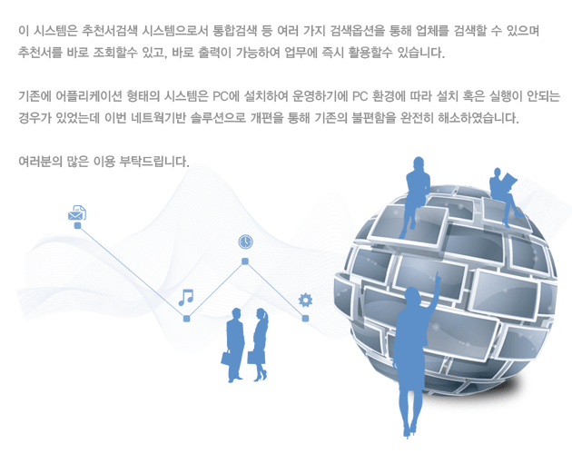 이 시스템은 추천서검색 시스템으로서
통합검색 등 여러 가지 검색옵션을 통해 업체를 검색할 수 있으며
추천서를 바로 조회할수 있고, 바로 출력이 가능하여 업무에 즉시 활용할수 있습니다.
기존에 어플리케이션 형태의 시스템은 PC에 설치하여 운영하기에 PC 환경에 따라 설치 혹은 실행이 안되는 경우가 있었는데 이번 네트웍기반 솔루션으로 개편을 통해 기존의 불편함을 완전히 해소하였습니다.
여러분의 많은 이용 부탁드립니다.